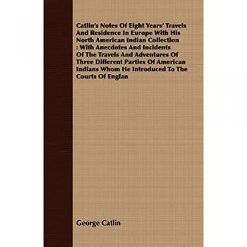 Catlin's Notes Of Eight Years' Travels And Residence In Europe With His North American Indian Collection