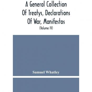 A General Collection Of Treatys Declarations Of War Manifestos And Other Publick Papers Relating To Peace And War And Other Publickk Paper From The End Of The Reign Of Queen Anne To The Year 1731 (Volume Iv)