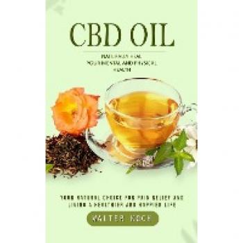 Cbd Oil: Naturally Heal Your Mental and Physical Health (Your Natural Choice for Pain Relief and Living a Healthier and Happier Life)