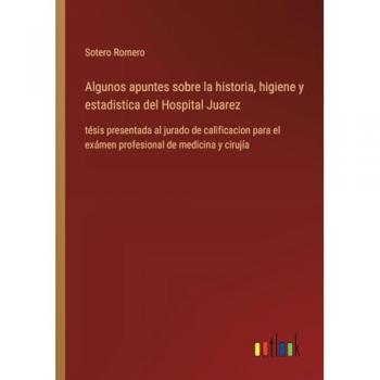 Algunos apuntes sobre la historia, higiene y estadistica del Hospital Juarez: tésis presentada al jurado de calificacion para el exámen profesional de medicina y cirujía