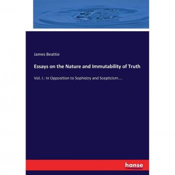 Essays on the Nature and Immutability of Truth: Vol. I.: In Opposition to Sophistry and Scepticism....