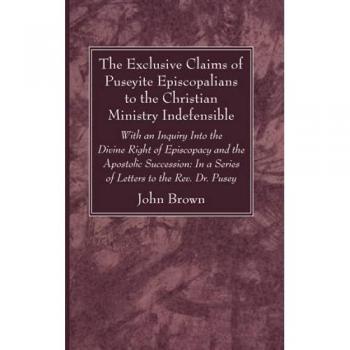 The Exclusive Claims of Puseyite Episcopalians to the Christian Ministry Indefensible: With an Inquiry Into the Divine Right of Episcopacy and the ... In a Series of Letters to the Rev. Dr. Pusey