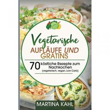 Vegetarische Aufläufe und Gratins: 70 köstliche Rezepte zum Nachkochen (vegetarisch, vegan, Low Carb)