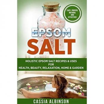 Epsom Salt: Holistic Epsom Salt Recipes & Uses for Health, Beauty, Relaxation, Home & Garden
