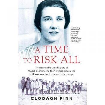 A TIME TO RISK ALL : THE INCREDIBLE UNTOLD STORY OF MARY ELMES, THE IRISH WOMAN WHO SAVED CHILDREN FROM NAZI CONCENTRATION CAMPS