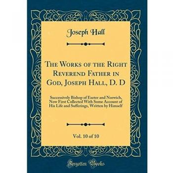 The Works of the Right Reverend Father in God, Joseph Hall, D. D, Vol. 10 of 10: Successively Bishop of Exeter and Norwich, Now First Collected With ... Written by Himself