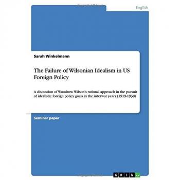 The Failure of Wilsonian Idealism in US Foreign Policy: A discussion of Woodrow Wilson's rational approach in the pursuit of idealistic foreign policy goals in the interwar years