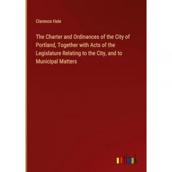 The Charter and Ordinances of the City of Portland, Together with Acts of the Legislature Relating to the City, and to Municipal Matters