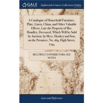 A Catalogue of Household Furniture, Plate, Linen, China, and Other Valuable Effects, Late the Property of Mrs. Hoadley, Deceased, Which Will be Sold by Auction, by Mess. Hookey and Son, on the Premise