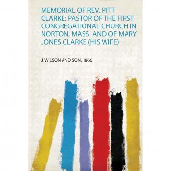 Memorial of Rev. Pitt Clarke: Pastor of the First Congregational Church in Norton, Mass. and of Mary Jones Clarke