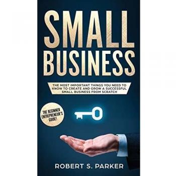SMALL BUSINESS: The Most Important Things you Need to Know to Create and Grow a Successful Small Business from Scratch