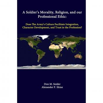 A Soldier’s Morality, Religion, And Our Professional Ethic: Does The Army’s Culture Facilitate Integration, Character Development, And Trust In The Profession?