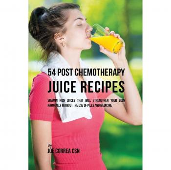 54 Post Chemotherapy Juice Recipes: Vitamin Rich Juices That Will Strengthen Your Body Naturally without the Use of Pills and Medicine