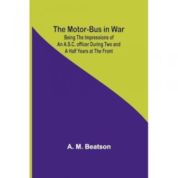 Beatson, A. M.: The Motor-Bus in War; Being the Impressions of an A.S.C. Officer during Two and a Half Years at the Front