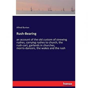 Rush-Bearing: an account of the old custom of strewing rushes, carrying rushes to church, the rush-cart, garlands in churches, morris-dancers, the wakes and the rush