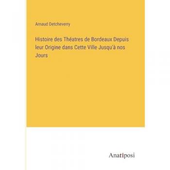 Histoire des Théatres de Bordeaux Depuis leur Origine dans Cette Ville Jusqu'à nos Jours