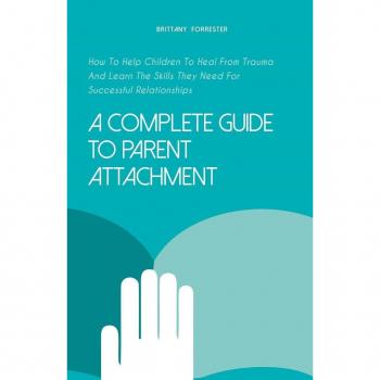 A Complete Guide to Parent Attachment How to Help Children to Heal From Trauma and Learn the Skills They Need for Successful Relationships