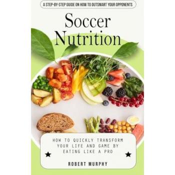 Soccer Nutrition: A Step-by-step Guide on How to Outsmart Your Opponents (How to Quickly Transform Your Life and Game by Eating Like a Pro)