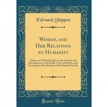 Woman, and Her Relations to Humanity: Gleams of Celestial Light on the Genesis and Development of the Body, Soul, and Spirit, and Consequent Moralization of the Human Family
