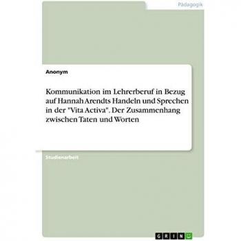 Kommunikation im Lehrerberuf in Bezug auf Hannah Arendts Handeln und Sprechen in der Vita Activa. Der Zusammenhang zwischen Taten und Worten