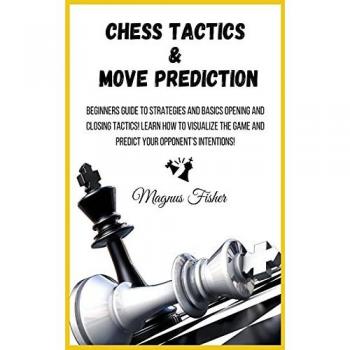 CHESS TACTICS AND MOVE PREDICTION: Beginners Guide to Strategies and Basics Opening and Closing Tactics! Learn How to Visualize the Game and Predict Your Opponent's Intentions!