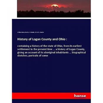 History of Logan County and Ohio :: containing a history of the state of Ohio, from its earliest settlement to the present time ... a history of Logan ... ... biographical sketches, portraits of some