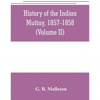 History of the Indian mutiny, 1857-1858. Commencing from the close of the second volume of Sir John Kaye's History of the Sepoy war (Volume II)