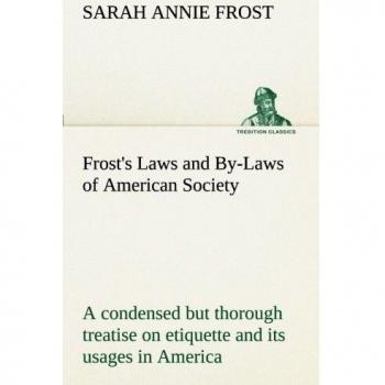 Frost's Laws and By-Laws of American Society A condensed but thorough treatise on etiquette and its usages in America, containing plain and reliable ... every situation in life. (TREDITION CLASSICS)