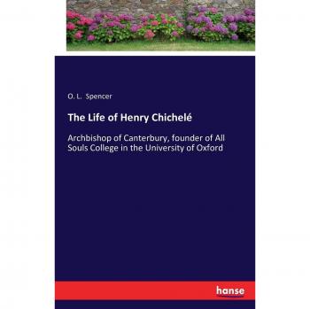 The Life of Henry Chichelé: Archbishop of Canterbury, founder of All Souls College in the University of Oxford