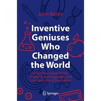 Inventive Geniuses Who Changed the World: Fifty-Three Great British Scientists and Engineers and Five Centuries of Innovation
