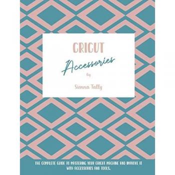Cricut Accessories: The Complete Guide To Mastering Your Cricut Machine And Improve It With Accessories And Tools