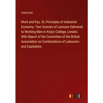 Work and Pay. Or, Principles of Industrial Economy. Two Courses of Lectures Delivered to Working Men in King's College, London. With Report of the ... on Combinations of Labourers and Capitalists