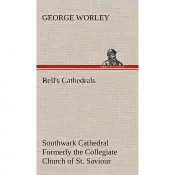 Bell's Cathedrals: Southwark Cathedral Formerly the Collegiate Church of St. Saviour, Otherwise St. Mary Overie. A Short History and Description of ... with Some Account of the College and the See