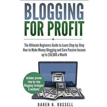 Blogging for Profit: The Ultimate Beginners Guide to Learn Step-by-Step How to Make Money Blogging and Earn Passive Income up to $10,000 a Month