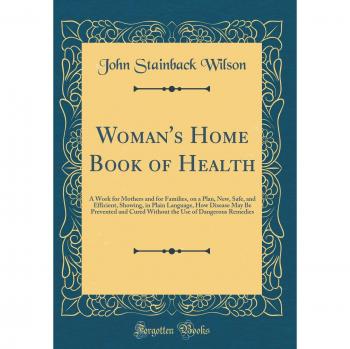 Woman's Home Book of Health: A Work for Mothers and for Families, on a Plan, New, Safe, and Efficient, Showing, in Plain Language, How Disease May Be ... Use of Dangerous Remedies
