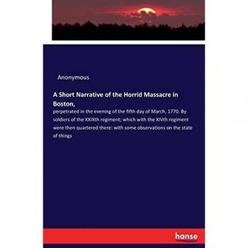 A Short Narrative of the Horrid Massacre in Boston,: perpetrated in the evening of the fifth day of March, 1770. By soldiers of the XXIXth regiment; ... with some observations on the state of things