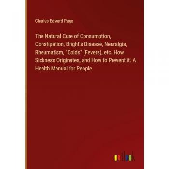 The Natural Cure of Consumption, Constipation, Bright's Disease, Neuralgia, Rheumatism, Colds (Fevers), etc. How Sickness Originates, and How to Prevent it. A Health Manual for People
