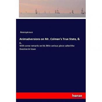 Animadversions on Mr. Colman's True State, & c.: With some remarks on his little serious piece called the Oxonian in town