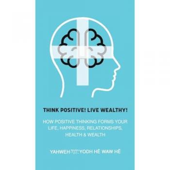 Think Positive! Live Wealthy! : How Positive Thinking Forms Your Life, Happiness, Relationships, Health & Wealth