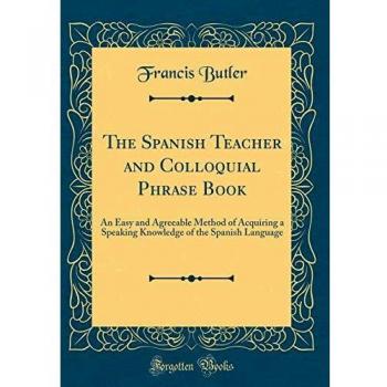 The Spanish Teacher and Colloquial Phrase Book: An Easy and Agreeable Method of Acquiring a Speaking Knowledge of the Spanish Language