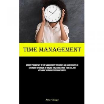 Time Management: Acquire Proficiency In Time Management Techniques And Gain Insights On Enhancing Efficiency, Optimizing Time, Structuring Your Life, And Attaining Your Objectives Immediately