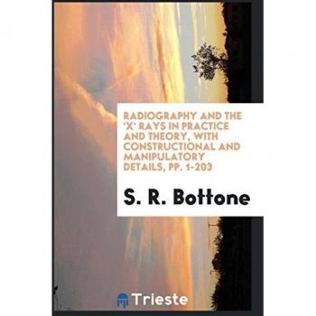 Radiography and the 'X' Rays in Practice and Theory with Constructional and Manipulatory Details pp. 1-203