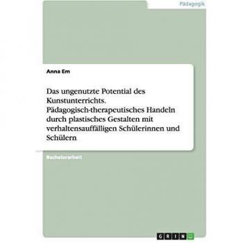 Das ungenutzte Potential des Kunstunterrichts. Pädagogisch-therapeutisches Handeln durch plastisches Gestalten mit verhaltensauffälligen Schülerinnen und Schülern