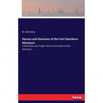 Heroes and Heroines of the Fort Dearborn Massacre: A Romantic and Tragic History of Corporal John Simmons...