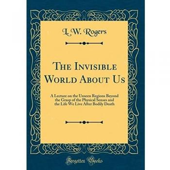 The Invisible World About Us: A Lecture on the Unseen Regions Beyond the Grasp of the Physical Senses and the Life We Live After Bodily Death