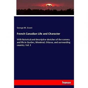 French Canadian Life and Character: With historical and descriptive sketches of the scenery and life in Quebec, Montreal, Ottawa, and surrounding country. Vol. 1