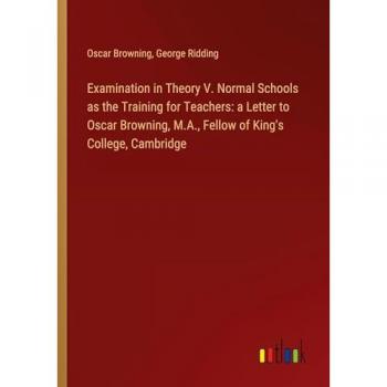 Browning, Oscar: Examination in Theory V. Normal Schools as the Training for Teachers: a Letter to Oscar Browning, M.A., Fellow of King's College, Cambridge