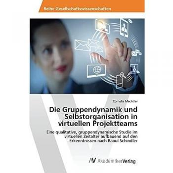 Die Gruppendynamik und Selbstorganisation in virtuellen Projektteams: Eine qualitative, gruppendynamische Studie im virtuellen Zeitalter aufbauend auf den Erkenntnissen nach Raoul Schindler