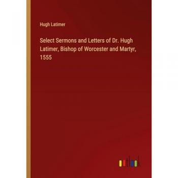 Select Sermons and Letters of Dr. Hugh Latimer, Bishop of Worcester and Martyr, 1555