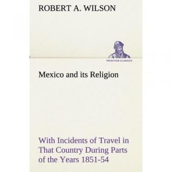 Mexico and its Religion With Incidents of Travel in That Country During Parts of the Years 1851-52-53-54, and Historical Notices of Events Connected With Places Visited